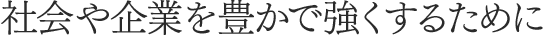 社会や企業を豊かで強くするために